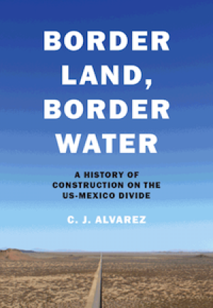 Border, Land, Border Water: A History of Construction on the US-Mexico Divide by C.J. Alvarez, PhD '14
